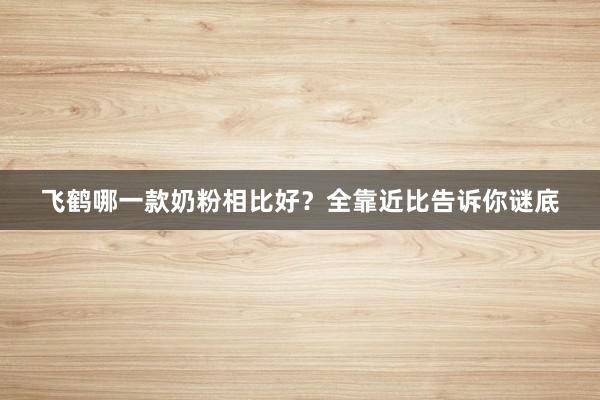 飞鹤哪一款奶粉相比好？全靠近比告诉你谜底